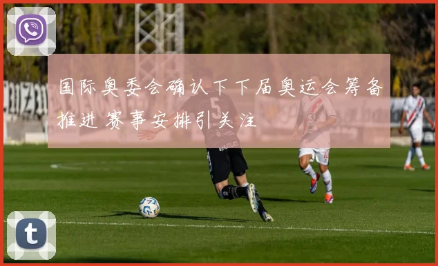 国际奥委会确认下下届奥运会筹备推进 赛事安排引关注