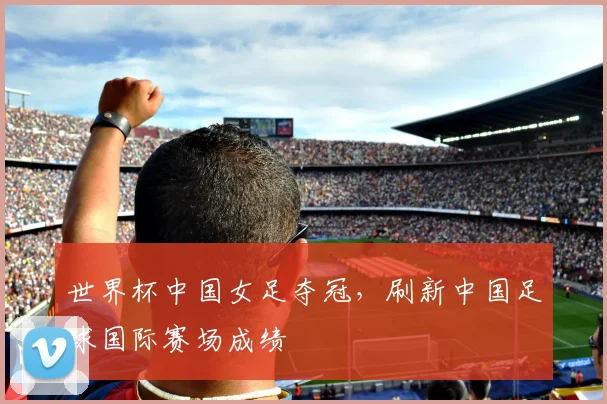 世界杯中国女足夺冠，刷新中国足球国际赛场成绩