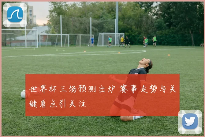 世界杯三场预测出炉 赛事走势与关键看点引关注
